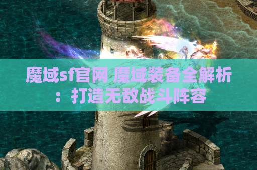 魔域sf官网 魔域装备全解析：打造无敌战斗阵容