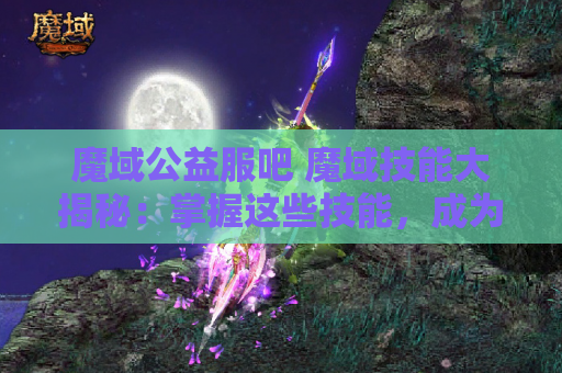 魔域公益服吧 魔域技能大揭秘：掌握这些技能，成为无敌战士！