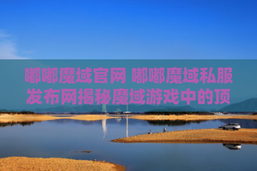 嘟嘟魔域官网 嘟嘟魔域私服发布网揭秘魔域游戏中的顶级装备，助你成为无敌战士！